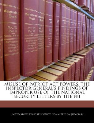 Misuse of Patriot ACT Powers: The Inspector General's Findings of Improper Use of the National Security Letters by the FBI by United States Congress Senate Committee