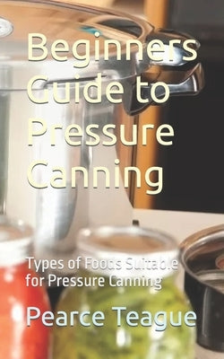 Beginners Guide to Pressure Canning: Types of Foods Suitable for Pressure Canning by Teague, Pearce