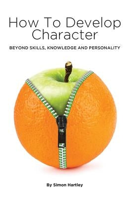 How to Develop Character: Beyond Skills, Knowledge and Personality by Hartley, Simon