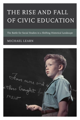 The Rise and Fall of Civic Education: The Battle for Social Studies in a Shifting Historical Landscape by Learn, Michael