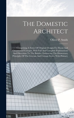 The Domestic Architect: Comprising A Series Of Original Designs For Rural And Ornamental Cottages, With Full And Complete Explanations And Dir by Smith, Oliver P.