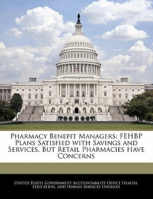 Pharmacy Benefit Managers: Fehbp Plans Satisfied with Savings and Services, But Retail Pharmacies Have Concerns by United States Government Accountability