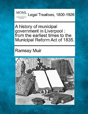 A History of Municipal Government in Liverpool: From the Earliest Times to the Municipal Reform Act of 1835. by Muir, Ramsay