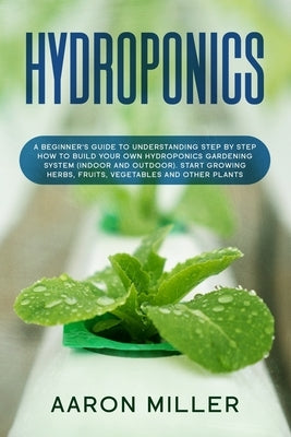 Hydroponics: A Beginner's Guide to Understanding Step by Step How to Build Your Own Hydroponics Gardening System (Indoor and Outdoo by Miller, Aaron