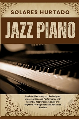 Jazz Piano: Guide to Mastering Jazz Techniques, Improvisation, and Performance with Essential Jazz Chords, Scales, and Rhythms for by Hurtado, Solares