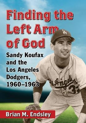 Finding the Left Arm of God: Sandy Koufax and the Los Angeles Dodgers, 1960-1963 by Endsley, Brian M.