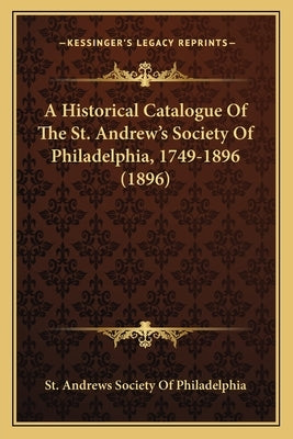 A Historical Catalogue Of The St. Andrew's Society Of Philadelphia, 1749-1896 (1896) by St Andrews Society of Philadelphia