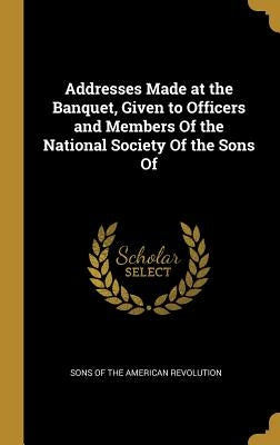 Addresses Made at the Banquet, Given to Officers and Members Of the National Society Of the Sons Of by Of the American Revolution, Sons