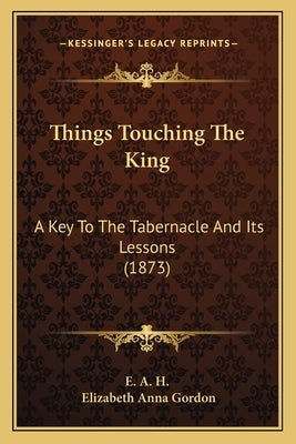 Things Touching The King: A Key To The Tabernacle And Its Lessons (1873) by E. a. H.