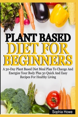 Plant Based Diets For Beginners: A 30-Day Plant Based Diet Meal Plan To Change And Energize Your Body Plus 30 Quick And Easy Recipes For Healthy Eatin by Howe, Sophia