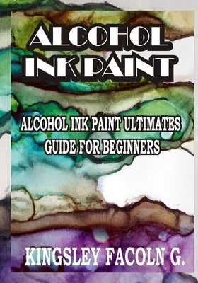 Alcohol Ink Paint: Alcohol Ink Paint Ultimates Guide for Beginners by Facoln G., Kingsley