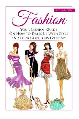 Fashion: Your Fashion Guide on How to Dress Up with Style and Look Gorgeous Everyday by Moore, Sophia