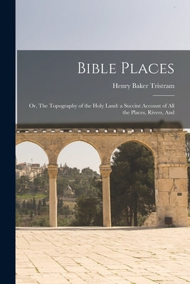 Bible Places: Or, The Topography of the Holy Land: a Succint Account of All the Places, Rivers, And by Tristram, Henry Baker