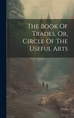 The Book Of Trades, Or, Circle Of The Useful Arts by Anonymous