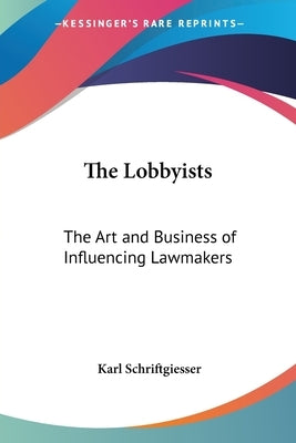 The Lobbyists: The Art and Business of Influencing Lawmakers by Schriftgiesser, Karl