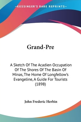 Grand-Pre: A Sketch Of The Acadien Occupation Of The Shores Of The Basin Of Minas, The Home Of Longfellow's Evangeline, A Guide F by Herbin, John Frederic