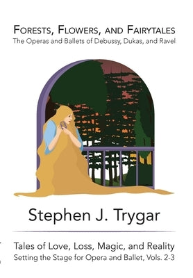 Forests, Flowers, and Fairytales: The Operas and Ballets of Claude Debussy, Paul Dukas, and Maurice Ravel by Trygar, Stephen J.