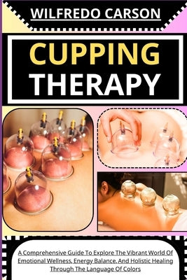 Cupping Therapy: A Comprehensive Guide To Discover The Ancient Art Of Cupping, Harnessing Its Healing Power To Relieve Pain, Reduce Str by Carson, Wilfredo