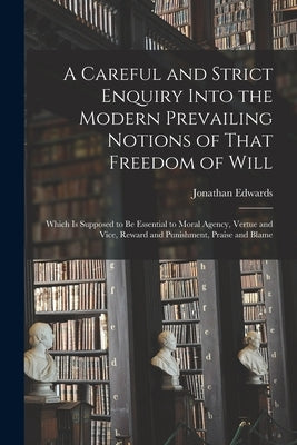 A Careful and Strict Enquiry Into the Modern Prevailing Notions of That Freedom of Will: Which is Supposed to be Essential to Moral Agency, Vertue and by Edwards, Jonathan