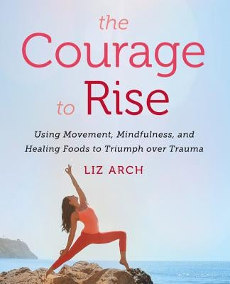 The Courage to Rise: Using Movement, Mindfulness, and Healing Foods to Triumph Over Trauma by Arch, Liz