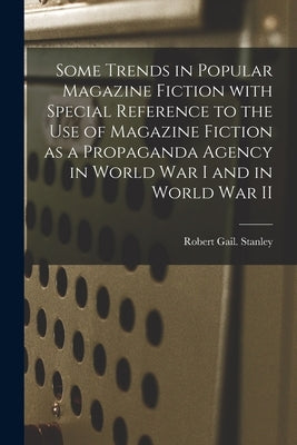 Some Trends in Popular Magazine Fiction With Special Reference to the Use of Magazine Fiction as a Propaganda Agency in World War I and in World War I by Stanley, Robert Gail