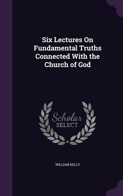 Six Lectures On Fundamental Truths Connected With the Church of God by Kelly, William