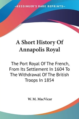 A Short History Of Annapolis Royal: The Port Royal Of The French, From Its Settlement In 1604 To The Withdrawal Of The British Troops In 1854 by MacVicar, W. M.