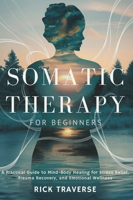 Somatic Therapy for Beginners: A Practical Guide to Mind-Body Healing for Stress Relief, Trauma Recovery, and Emotional Wellness by Traverse, Rick