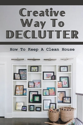 Creative Way To Declutter: How To Keep A Clean House: Organizing Your House by Cordoza, Ernesto