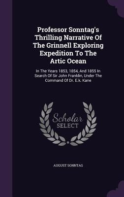 Professor Sonntag's Thrilling Narrative Of The Grinnell Exploring Expedition To The Artic Ocean: In The Years 1853, 1854, And 1855 In Search Of Sir Jo by Sonntag, August