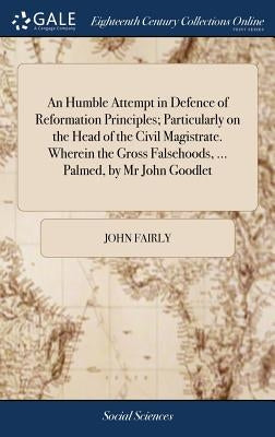 An Humble Attempt in Defence of Reformation Principles; Particularly on the Head of the Civil Magistrate. Wherein the Gross Falsehoods, ... Palmed, by by Fairly, John