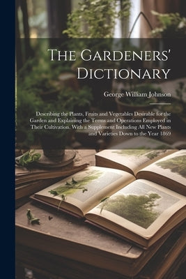 The Gardeners' Dictionary: Describing the Plants, Fruits and Vegetables Desirable for the Garden and Explaining the Terms and Operations Employed by Johnson, George William