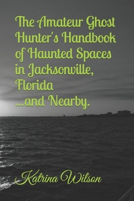 The Amateur Ghost Hunter's Handbook of Haunted Spaces: Jacksonville, Florida ...And Nearby by Wilson, Rachael Marie