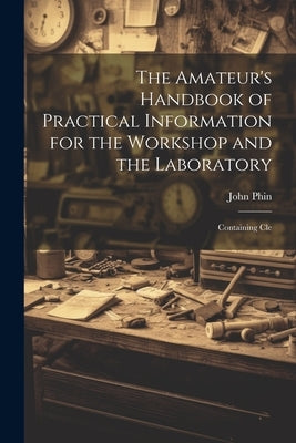 The Amateur's Handbook of Practical Information for the Workshop and the Laboratory: Containing Cle by John, Phin