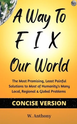 A Way to FIX Our World Concise Version: The Most Promising, Least Painful Solutions to Most of Humanity's Many Local, Regional & Global Problems by Anthony, W.