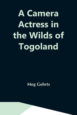 A Camera Actress In The Wilds Of Togoland: The Adventures, Observations & Experiences Of A Cinematograph Actress In West African Forests Whilst Collec by Gehrts, Meg