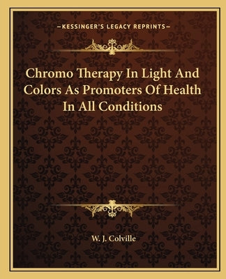 Chromo Therapy In Light And Colors As Promoters Of Health In All Conditions by Colville, W. J.