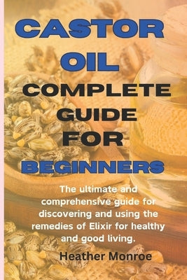 Castor oil complete guide for beginners: The ultimate and comprehensive guide for discovering and using the remedies of Elixir for healthy and good li by H. Monroe, Heather