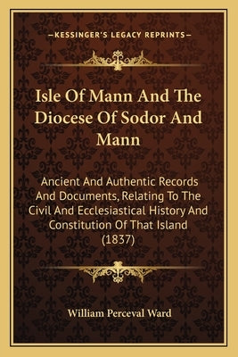 Isle Of Mann And The Diocese Of Sodor And Mann: Ancient And Authentic Records And Documents, Relating To The Civil And Ecclesiastical History And Cons by Ward, William Perceval