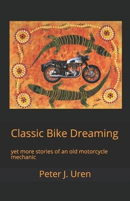 Classic Bike Dreaming: yet more stories of an old motorcycle mechanic by Uren, Peter J.