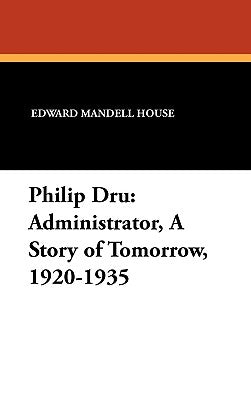 Philip Dru Administrator, a Story of Tomorrow, 1920-1935: Administrator, a Story of Tomorrow, 1920-1935 by House, Edward Mandell