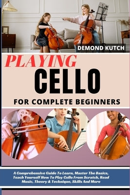 Playing Cello for Complete Beginners: A Comprehensive Guide To Learn, Master The Basics, Teach Yourself How To Play Cello From Scratch, Read Music, Th by Kutch, Demond