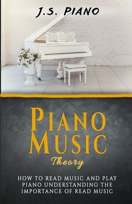 Piano Music Theory: How to Read Music and Play Piano. Understanding the Importance of Reading Music by Piano, J. S.