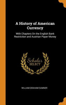 A History of American Currency: With Chapters On the English Bank Restriction and Austrian Paper Money by Sumner, William Graham