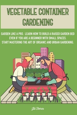 Vegetable Container Gardening: Garden Like a Pro. Learn How to Build a Raised Garden Bed Even if You Are a Beginner with Small Spaces. Start Masterin by Flores, Jill