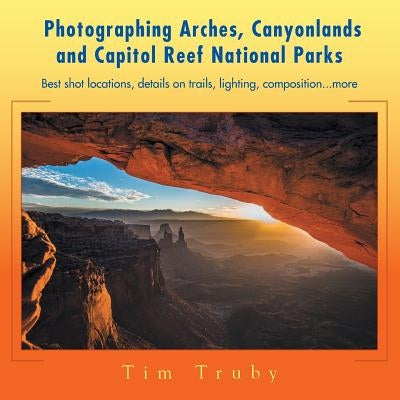 Photographing Arches, Canyonlands and Capitol Reef National Parks: Best Shot Locations, Details on Trails, Lighting, Composition...More by Truby, Tim