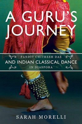 A Guru's Journey: Pandit Chitresh Das and Indian Classical Dance in Diaspora by Morelli, Sarah