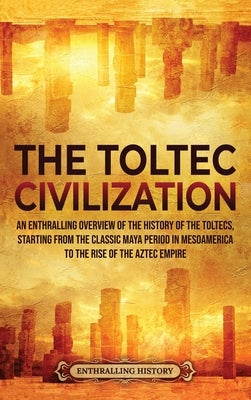 The Toltec Civilization: An Enthralling Overview of the History of the Toltecs, Starting from the Classic Maya Period in Mesoamerica to the Ris by History, Enthralling