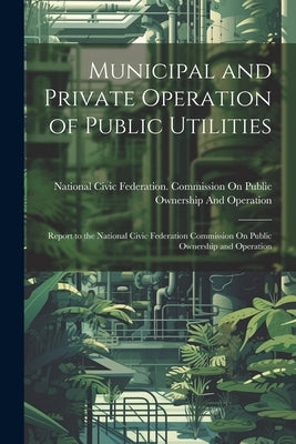 Municipal and Private Operation of Public Utilities: Report to the National Civic Federation Commission On Public Ownership and Operation by National Civic Federation Commission