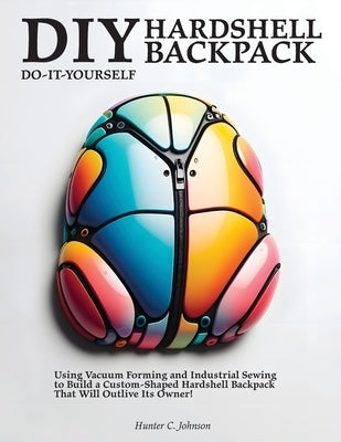 DIY Hardshell Backpack: Using Vacuum Forming and Industrial Sewing to Build a Custom-Shaped Hardshell Backpack That Will Outlive Its Owner! by Johnson, Hunter C.